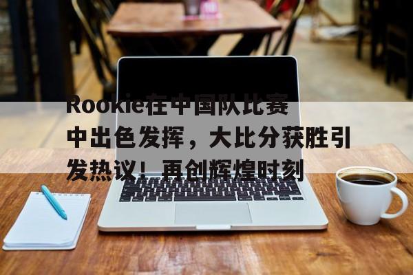 包含Rookie在中国队比赛中出色发挥，大比分获胜引发热议！再创辉煌时刻的词条-爱游戏正版体验
