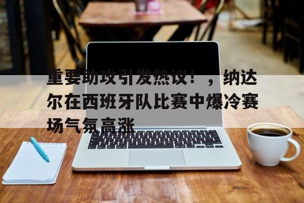 重要助攻引发热议！，纳达尔在西班牙队比赛中爆冷赛场气氛高涨的简单介绍-爱游戏平台中心