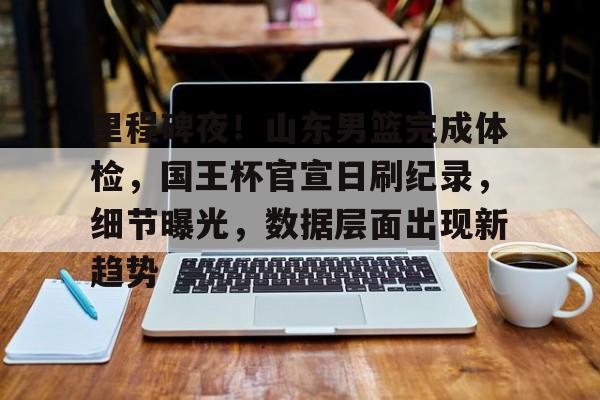里程碑夜！山东男篮完成体检，国王杯官宣日刷纪录，细节曝光，数据层面出现新趋势的简单介绍-爱游戏平台中心