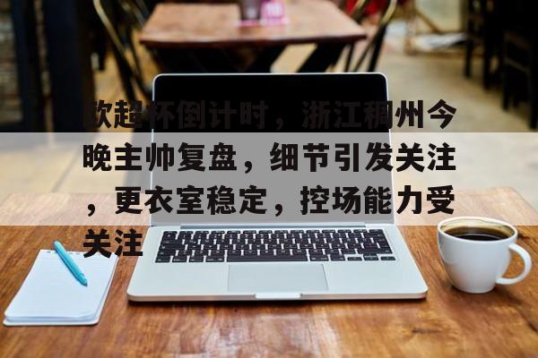 包含欧超杯倒计时，浙江稠州今晚主帅复盘，细节引发关注，更衣室稳定，控场能力受关注的词条-爱游戏中国站